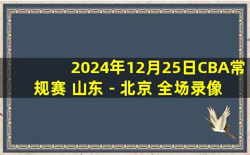 2024年12月25日CBA常规赛 山东 - 北京 全场录像